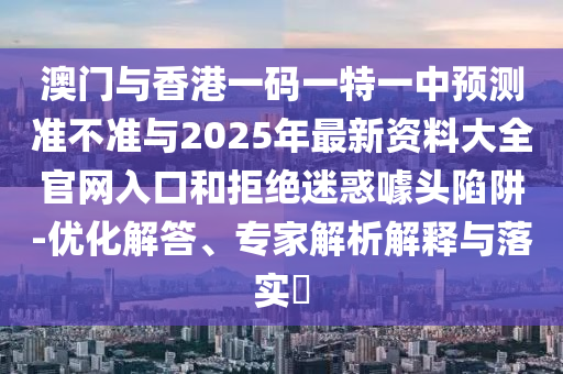 澳门与香港一码一特一中预测准不准与2025年最新资料大全官网入口和拒绝迷惑噱头陷阱-优化解答、专家解析解释与落实​