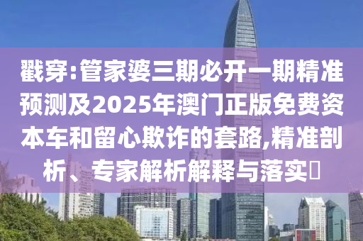 戳穿:管家婆三期必开一期精准预测及2025年澳门正版免费资本车和留心欺诈的套路,精准剖析、专家解析解释与落实