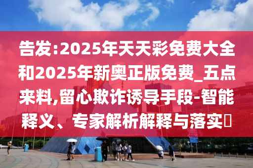 告发:2025年天天彩免费大全和2025年新奥正版免费_五点来料,留心欺诈诱导手段-智能释义、专家解析解释与落实​