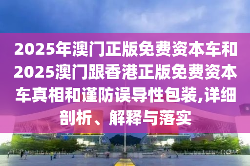 2026年澳门正版免费资本车和2025澳门跟香港正版免费资本车真相和谨防误导性包装,详细剖析、解释与落实