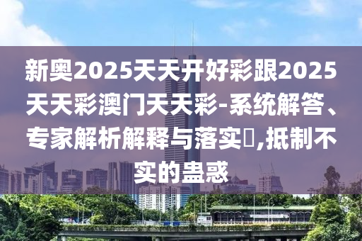新奥2026澳门天天开好彩跟2026澳门天天彩澳门天天彩-系统解答、专家解析解释与落实​,抵制不实的蛊惑