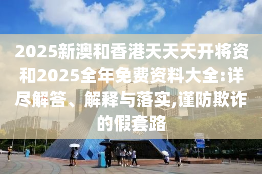 2025新澳和香港天天天开将资和2025全年免费资料大全:详尽解答、解释与落实,谨防欺诈的假套路