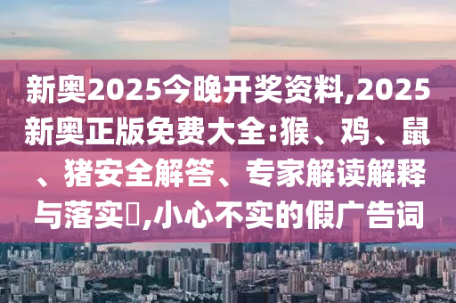 新奥2025今晚开奖资料,2025新奥正版免费大全:猴、鸡、鼠、猪安全解答、专家解读解释与落实​,小心不实的假广告词