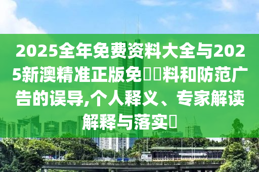 2025全年免费资料大全与2025新澳精准正版免費資料和防范广告的误导,个人释义、专家解读解释与落实